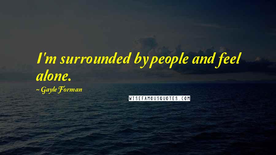 Gayle Forman Quotes: I'm surrounded by people and feel alone.