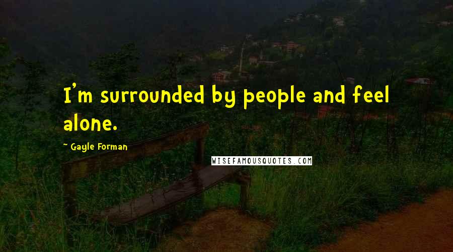 Gayle Forman Quotes: I'm surrounded by people and feel alone.