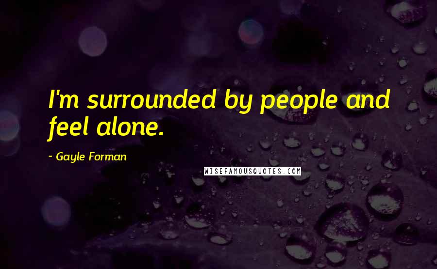 Gayle Forman Quotes: I'm surrounded by people and feel alone.