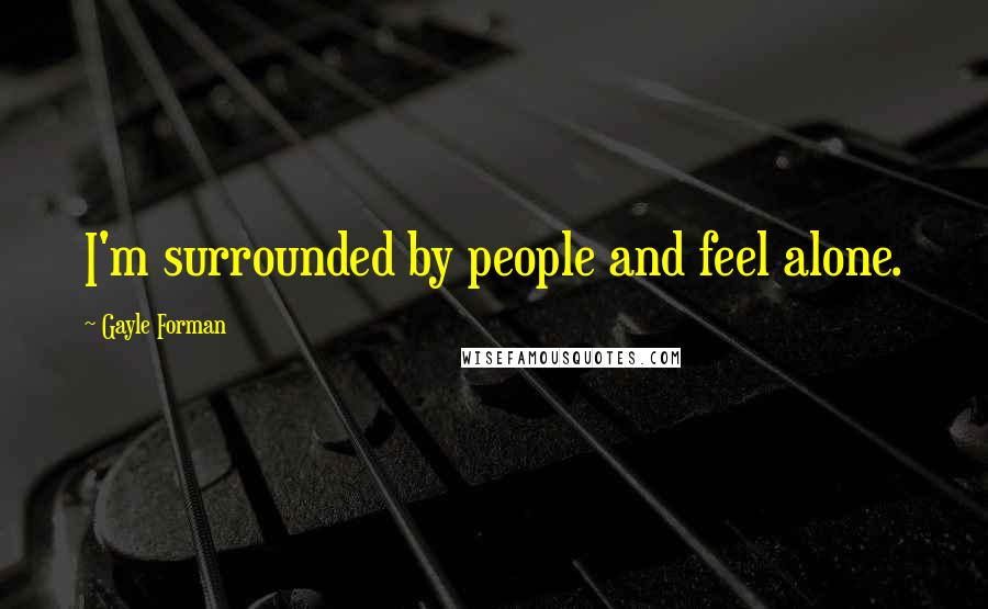 Gayle Forman Quotes: I'm surrounded by people and feel alone.