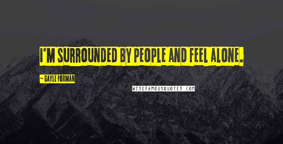 Gayle Forman Quotes: I'm surrounded by people and feel alone.