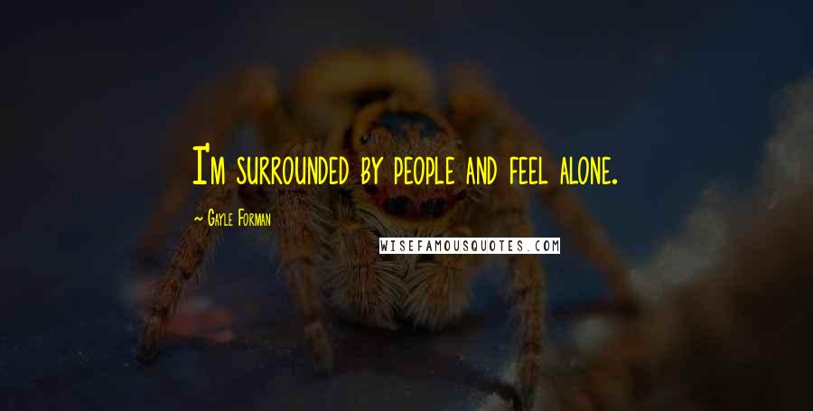 Gayle Forman Quotes: I'm surrounded by people and feel alone.