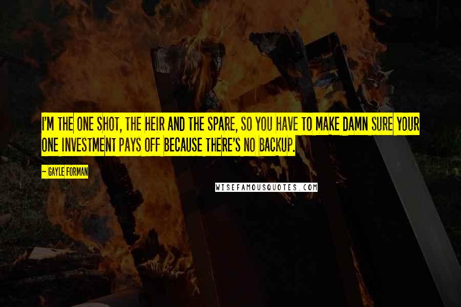 Gayle Forman Quotes: I'm the one shot, the heir and the spare, so you have to make damn sure your one investment pays off because there's no backup.