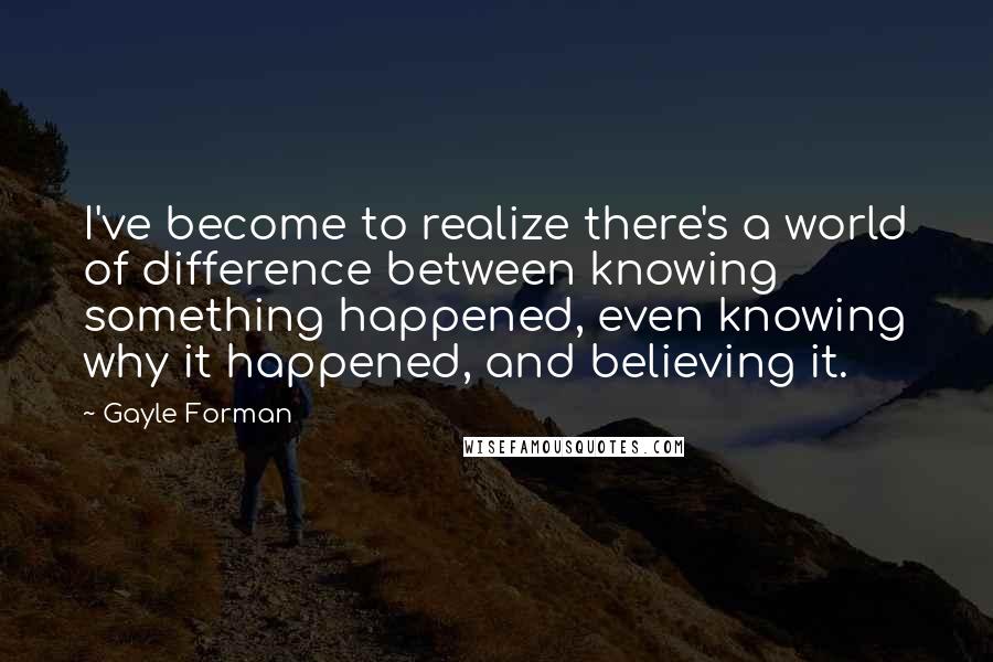 Gayle Forman Quotes: I've become to realize there's a world of difference between knowing something happened, even knowing why it happened, and believing it.