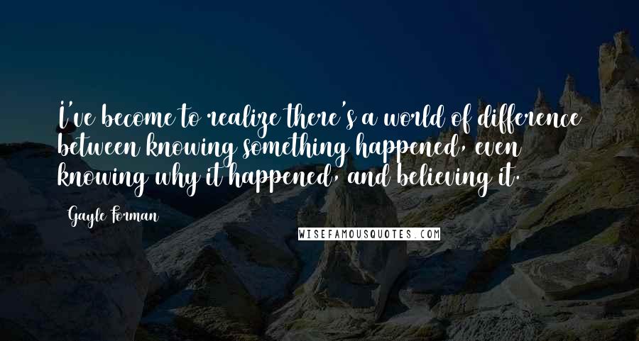 Gayle Forman Quotes: I've become to realize there's a world of difference between knowing something happened, even knowing why it happened, and believing it.