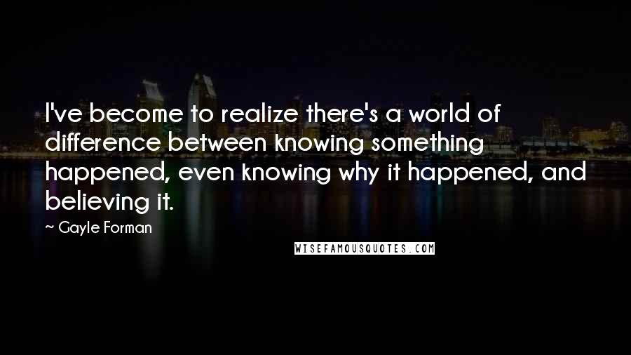 Gayle Forman Quotes: I've become to realize there's a world of difference between knowing something happened, even knowing why it happened, and believing it.