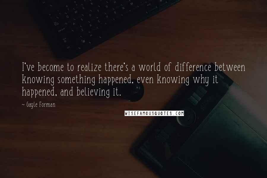 Gayle Forman Quotes: I've become to realize there's a world of difference between knowing something happened, even knowing why it happened, and believing it.