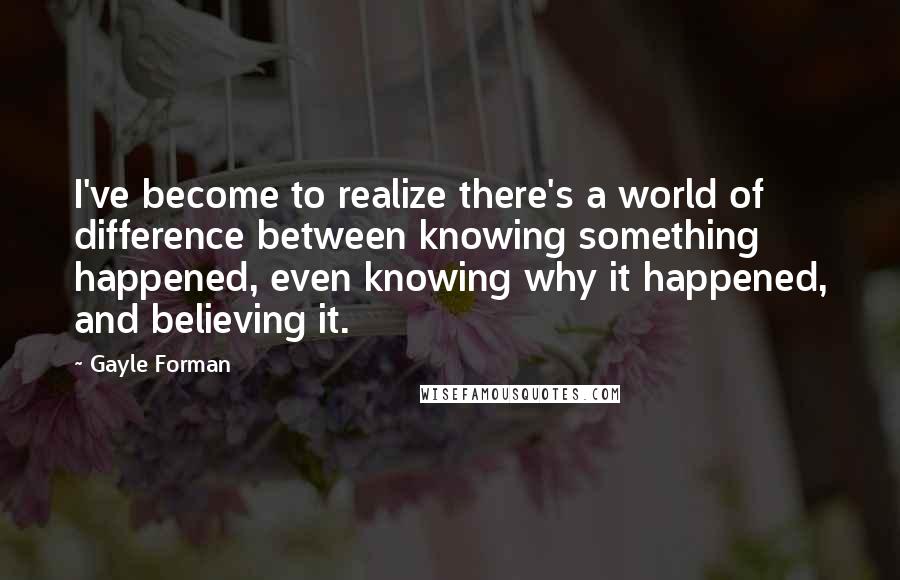 Gayle Forman Quotes: I've become to realize there's a world of difference between knowing something happened, even knowing why it happened, and believing it.