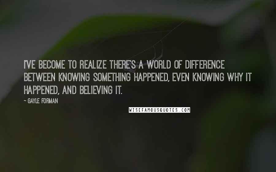 Gayle Forman Quotes: I've become to realize there's a world of difference between knowing something happened, even knowing why it happened, and believing it.