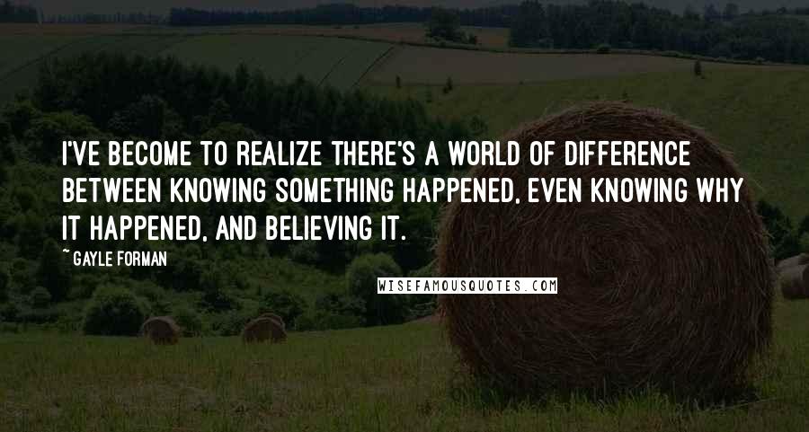 Gayle Forman Quotes: I've become to realize there's a world of difference between knowing something happened, even knowing why it happened, and believing it.