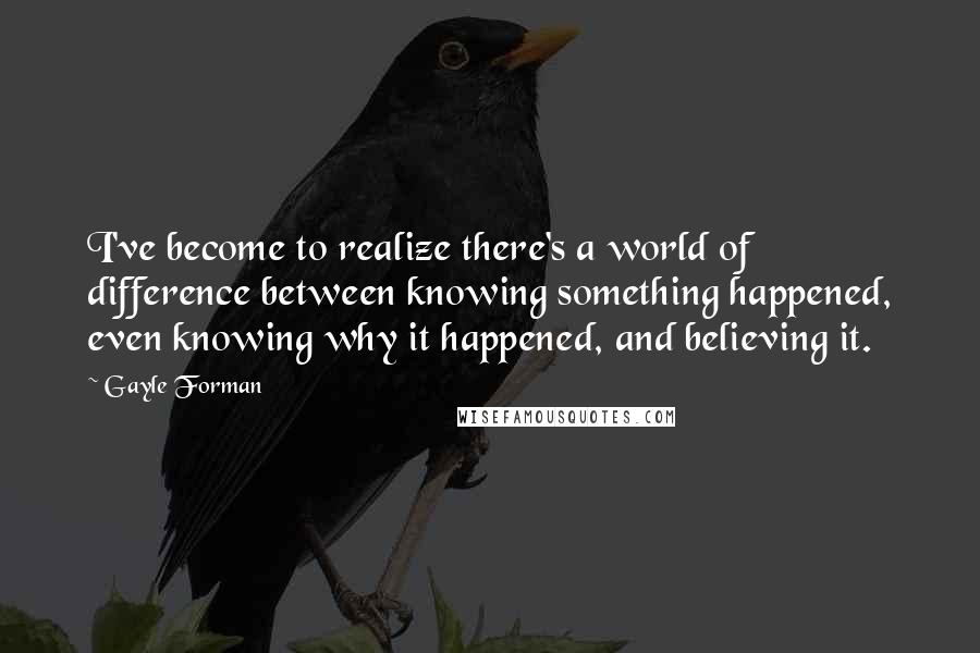 Gayle Forman Quotes: I've become to realize there's a world of difference between knowing something happened, even knowing why it happened, and believing it.