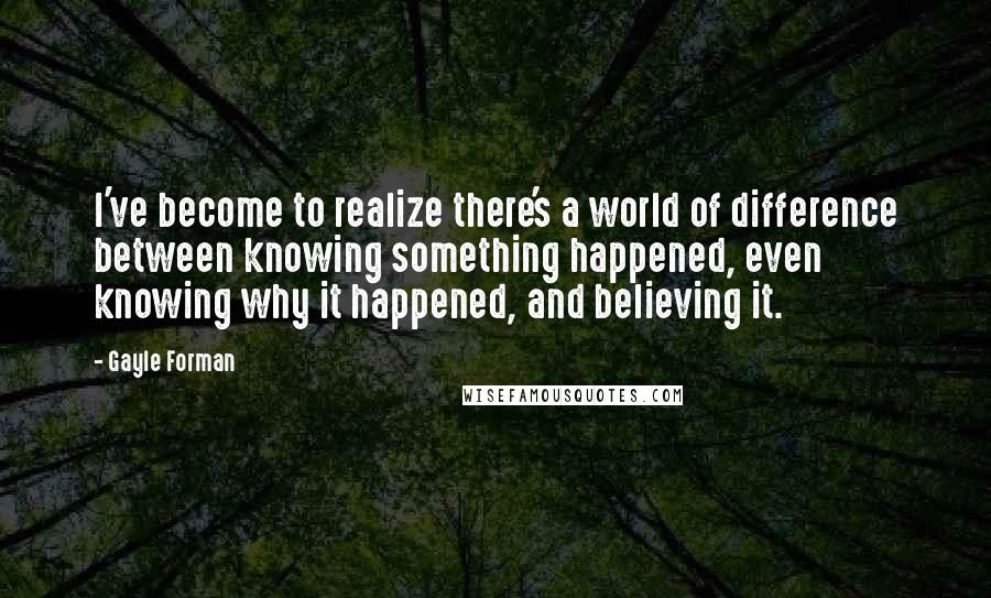 Gayle Forman Quotes: I've become to realize there's a world of difference between knowing something happened, even knowing why it happened, and believing it.