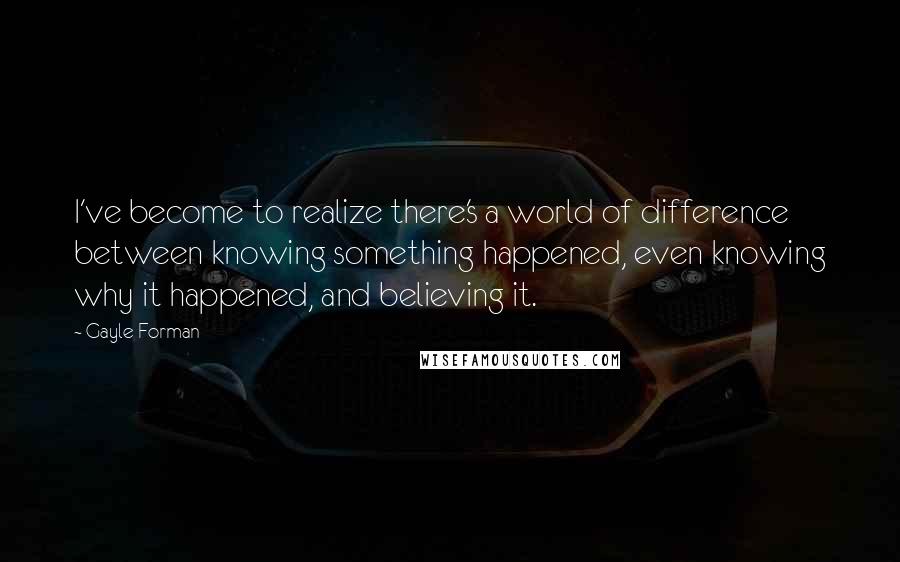 Gayle Forman Quotes: I've become to realize there's a world of difference between knowing something happened, even knowing why it happened, and believing it.