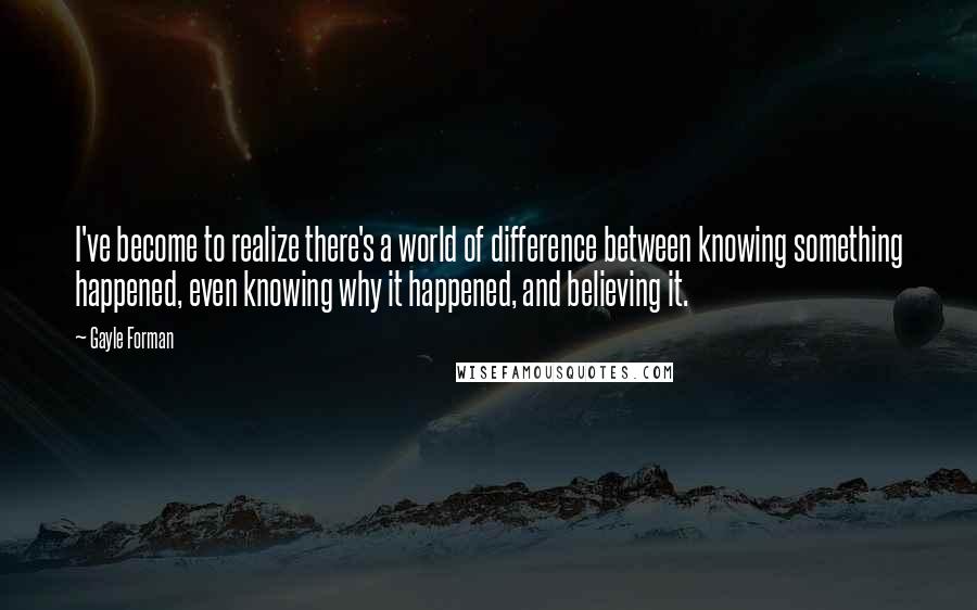 Gayle Forman Quotes: I've become to realize there's a world of difference between knowing something happened, even knowing why it happened, and believing it.