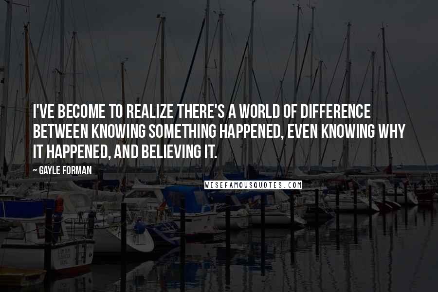 Gayle Forman Quotes: I've become to realize there's a world of difference between knowing something happened, even knowing why it happened, and believing it.