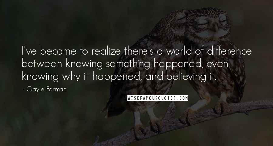 Gayle Forman Quotes: I've become to realize there's a world of difference between knowing something happened, even knowing why it happened, and believing it.