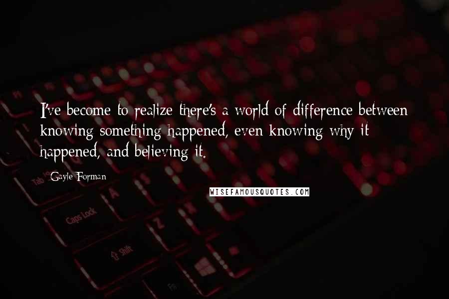 Gayle Forman Quotes: I've become to realize there's a world of difference between knowing something happened, even knowing why it happened, and believing it.