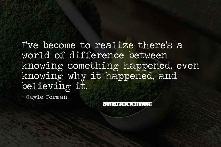 Gayle Forman Quotes: I've become to realize there's a world of difference between knowing something happened, even knowing why it happened, and believing it.