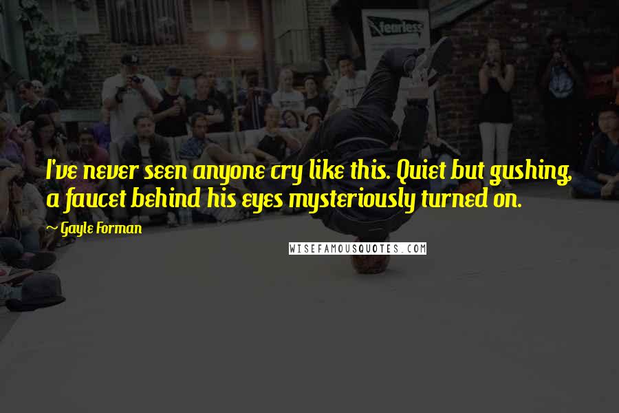 Gayle Forman Quotes: I've never seen anyone cry like this. Quiet but gushing, a faucet behind his eyes mysteriously turned on.