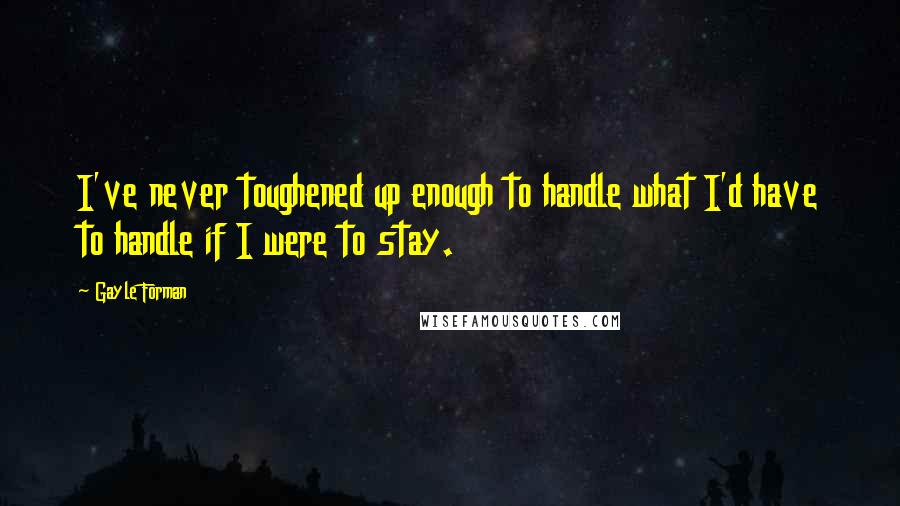 Gayle Forman Quotes: I've never toughened up enough to handle what I'd have to handle if I were to stay.