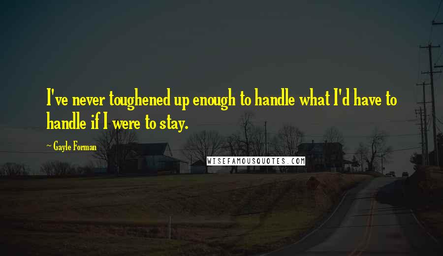 Gayle Forman Quotes: I've never toughened up enough to handle what I'd have to handle if I were to stay.