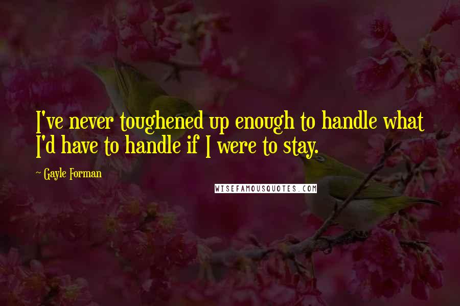 Gayle Forman Quotes: I've never toughened up enough to handle what I'd have to handle if I were to stay.