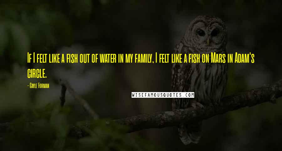 Gayle Forman Quotes: If I felt like a fish out of water in my family, I felt like a fish on Mars in Adam's circle.