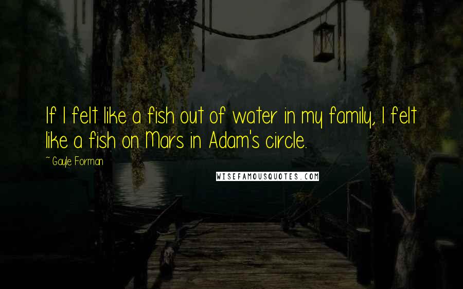 Gayle Forman Quotes: If I felt like a fish out of water in my family, I felt like a fish on Mars in Adam's circle.