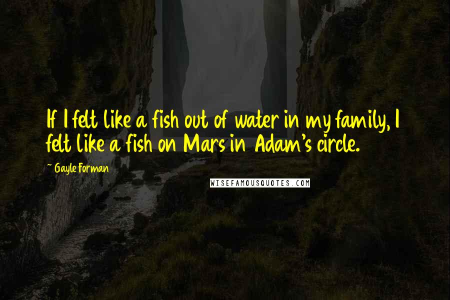 Gayle Forman Quotes: If I felt like a fish out of water in my family, I felt like a fish on Mars in Adam's circle.