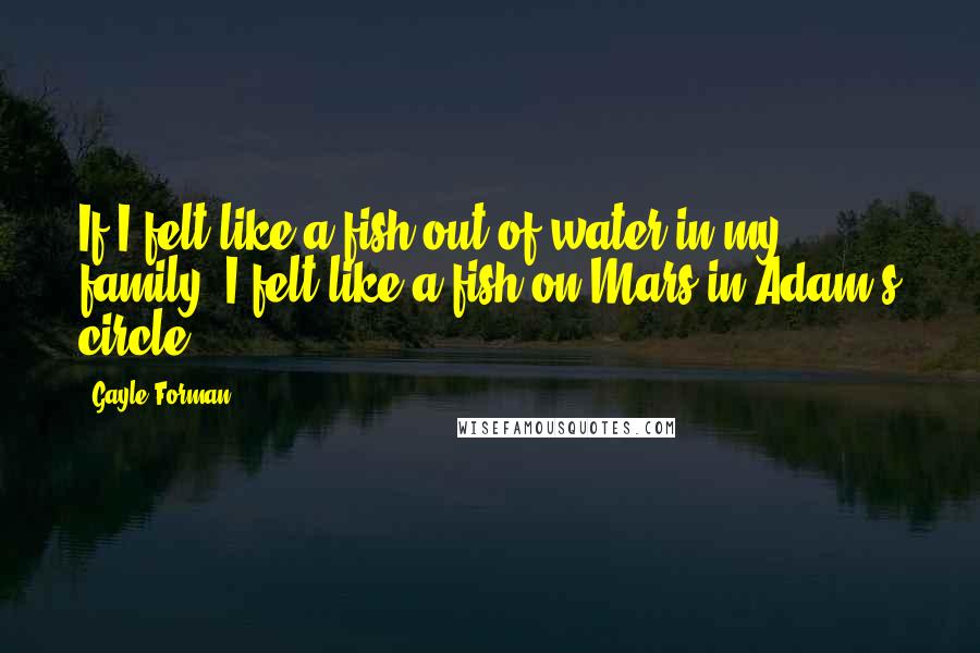 Gayle Forman Quotes: If I felt like a fish out of water in my family, I felt like a fish on Mars in Adam's circle.