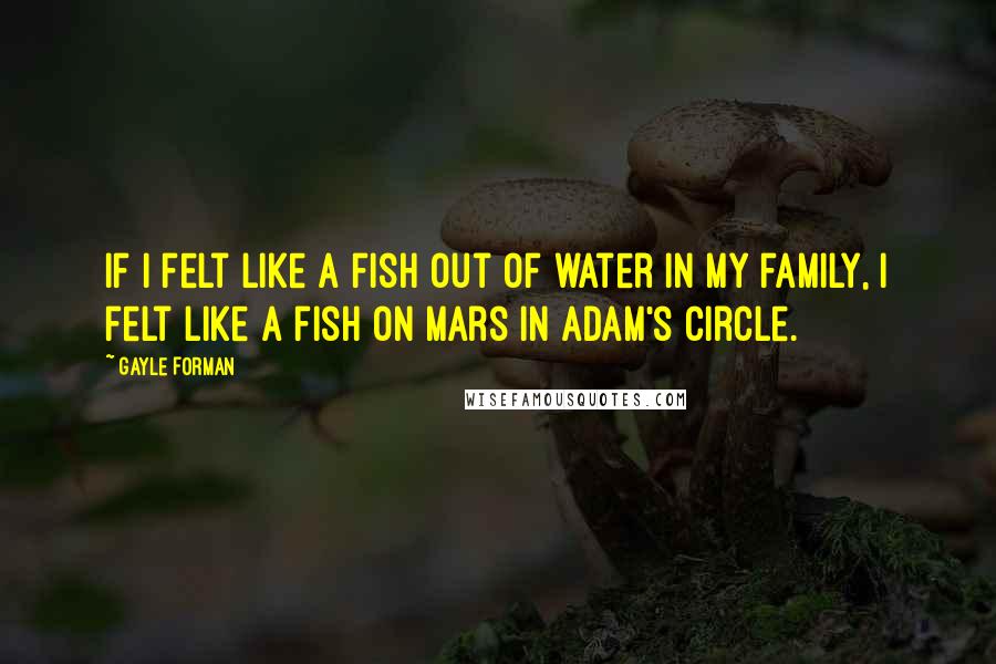 Gayle Forman Quotes: If I felt like a fish out of water in my family, I felt like a fish on Mars in Adam's circle.