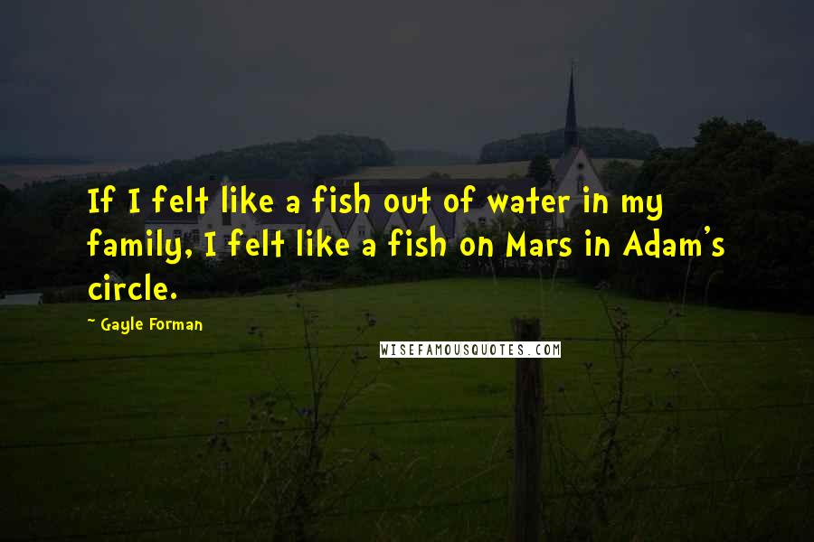 Gayle Forman Quotes: If I felt like a fish out of water in my family, I felt like a fish on Mars in Adam's circle.