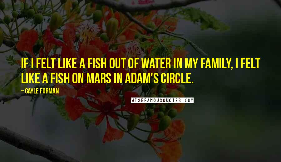 Gayle Forman Quotes: If I felt like a fish out of water in my family, I felt like a fish on Mars in Adam's circle.
