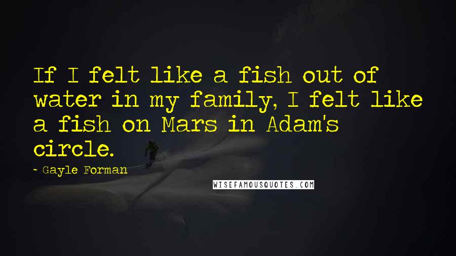 Gayle Forman Quotes: If I felt like a fish out of water in my family, I felt like a fish on Mars in Adam's circle.