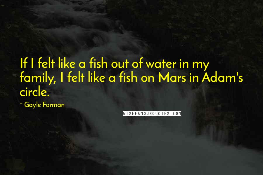 Gayle Forman Quotes: If I felt like a fish out of water in my family, I felt like a fish on Mars in Adam's circle.