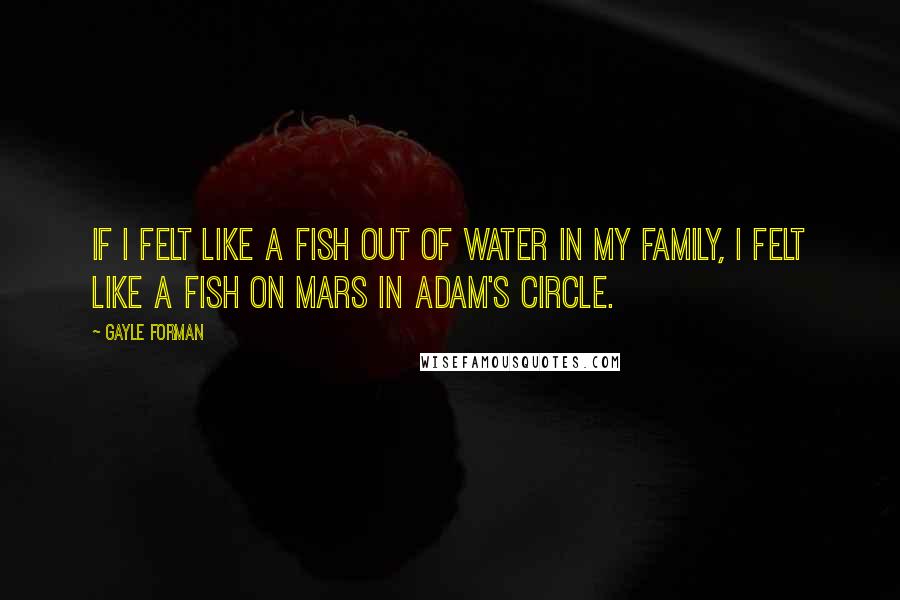 Gayle Forman Quotes: If I felt like a fish out of water in my family, I felt like a fish on Mars in Adam's circle.