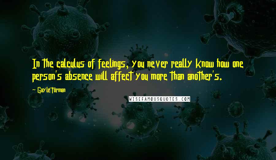 Gayle Forman Quotes: In the calculus of feelings, you never really know how one person's absence will affect you more than another's.