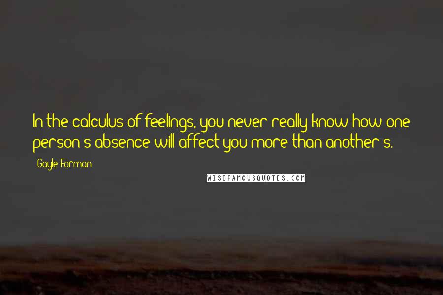 Gayle Forman Quotes: In the calculus of feelings, you never really know how one person's absence will affect you more than another's.