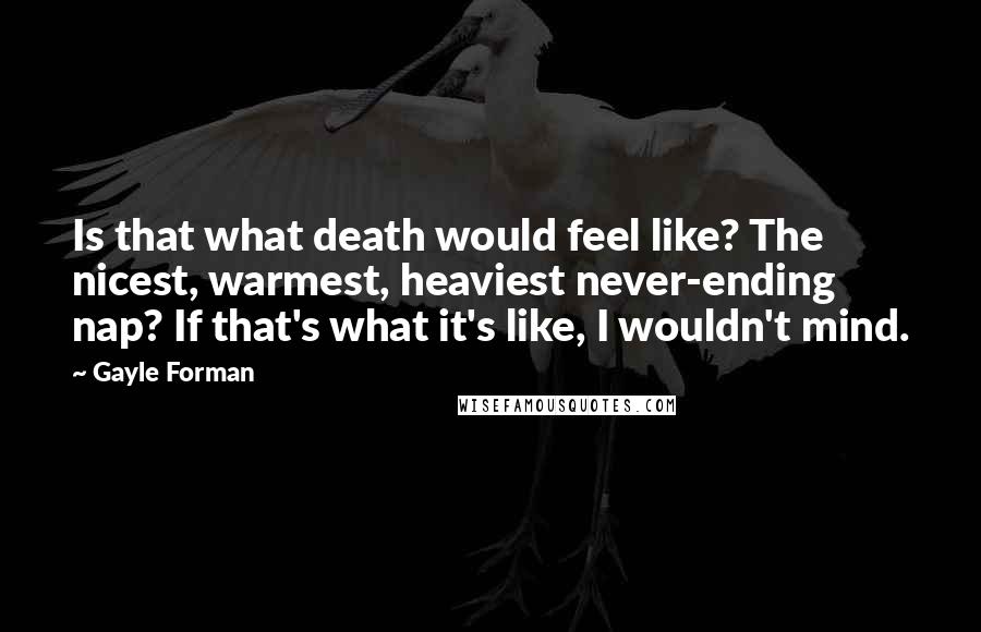 Gayle Forman Quotes: Is that what death would feel like? The nicest, warmest, heaviest never-ending nap? If that's what it's like, I wouldn't mind.