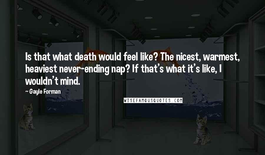 Gayle Forman Quotes: Is that what death would feel like? The nicest, warmest, heaviest never-ending nap? If that's what it's like, I wouldn't mind.