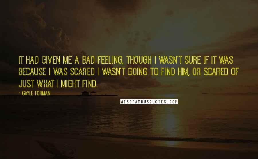 Gayle Forman Quotes: It had given me a bad feeling, though I wasn't sure if it was because I was scared I wasn't going to find him, or scared of just what I might find.