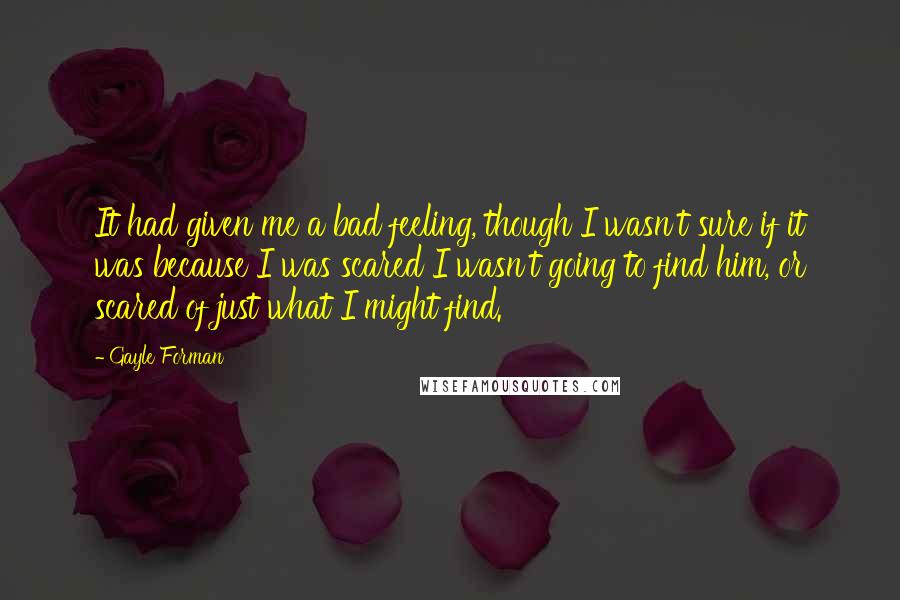 Gayle Forman Quotes: It had given me a bad feeling, though I wasn't sure if it was because I was scared I wasn't going to find him, or scared of just what I might find.