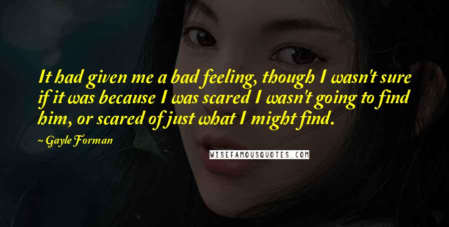 Gayle Forman Quotes: It had given me a bad feeling, though I wasn't sure if it was because I was scared I wasn't going to find him, or scared of just what I might find.