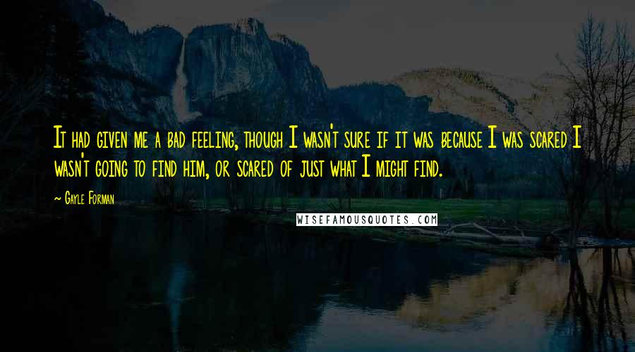 Gayle Forman Quotes: It had given me a bad feeling, though I wasn't sure if it was because I was scared I wasn't going to find him, or scared of just what I might find.