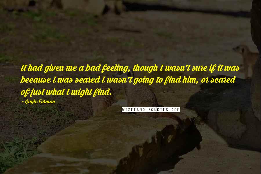 Gayle Forman Quotes: It had given me a bad feeling, though I wasn't sure if it was because I was scared I wasn't going to find him, or scared of just what I might find.