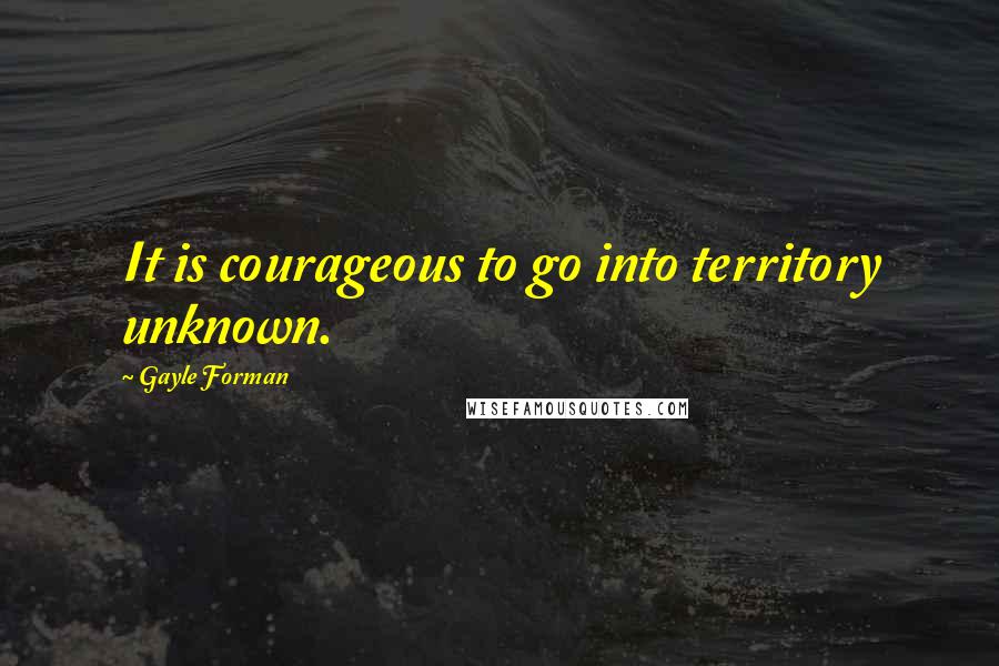 Gayle Forman Quotes: It is courageous to go into territory unknown.