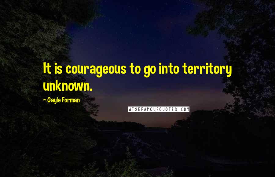 Gayle Forman Quotes: It is courageous to go into territory unknown.