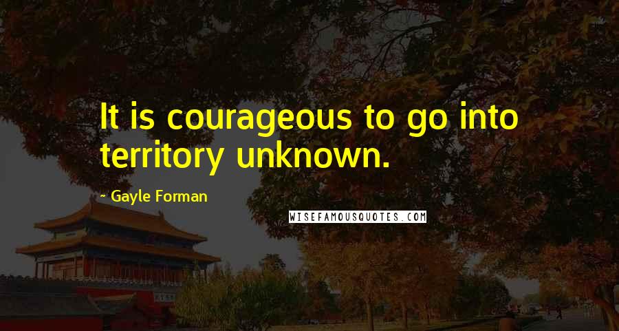 Gayle Forman Quotes: It is courageous to go into territory unknown.