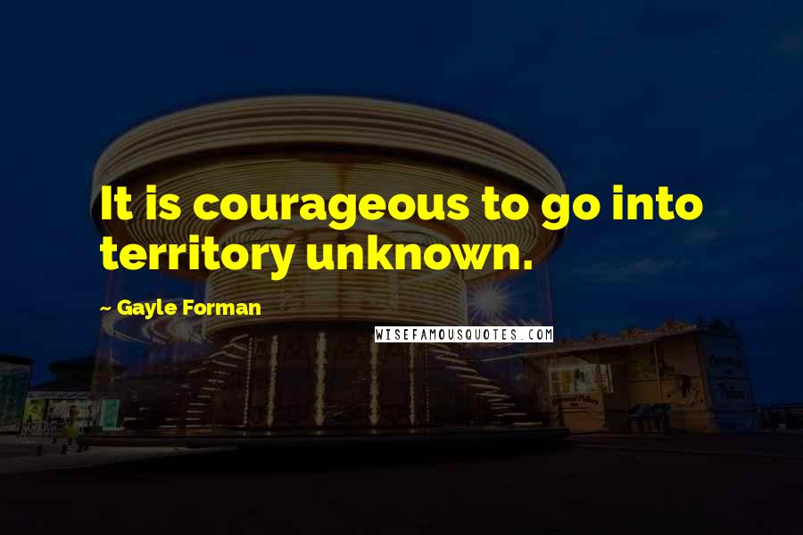 Gayle Forman Quotes: It is courageous to go into territory unknown.