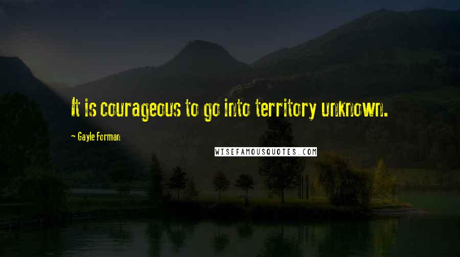 Gayle Forman Quotes: It is courageous to go into territory unknown.